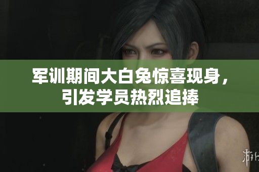 军训期间大白兔惊喜现身，引发学员热烈追捧