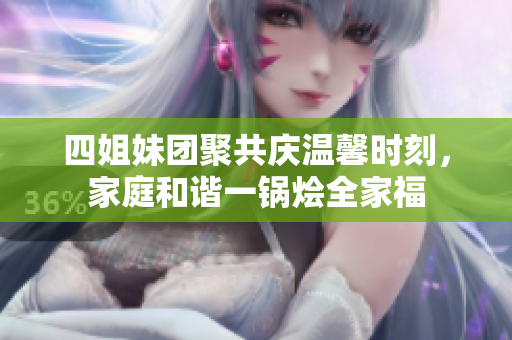 四姐妹团聚共庆温馨时刻，家庭和谐一锅烩全家福