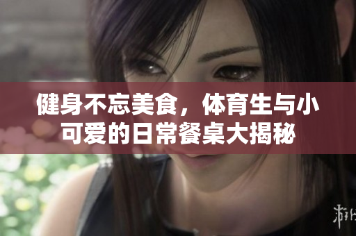 健身不忘美食，体育生与小可爱的日常餐桌大揭秘