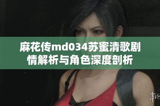 麻花传md034苏蜜清歌剧情解析与角色深度剖析