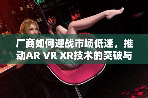 厂商如何迎战市场低迷，推动AR VR XR技术的突破与创新