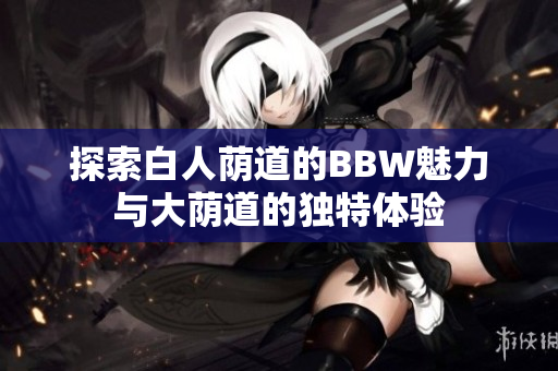 探索白人荫道的BBW魅力与大荫道的独特体验