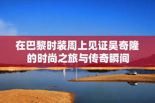 在巴黎时装周上见证吴奇隆的时尚之旅与传奇瞬间