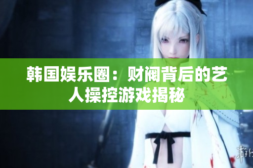 韩国娱乐圈：财阀背后的艺人操控游戏揭秘