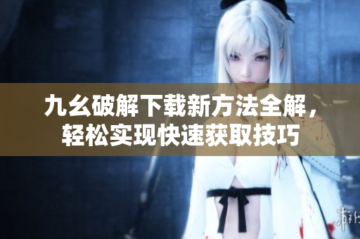 九幺破解下载新方法全解，轻松实现快速获取技巧