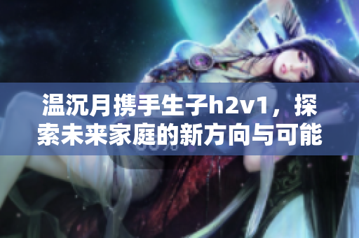 温沉月携手生子h2v1，探索未来家庭的新方向与可能性