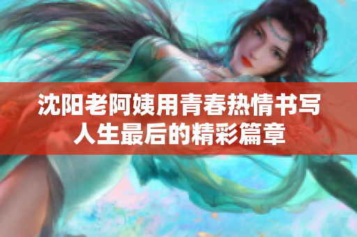 沈阳老阿姨用青春热情书写人生最后的精彩篇章