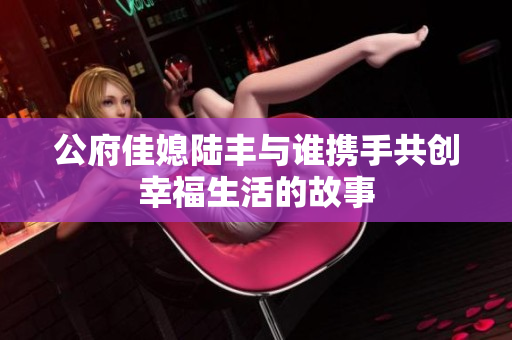 公府佳媳陆丰与谁携手共创幸福生活的故事