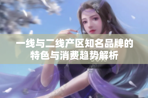一线与二线产区知名品牌的特色与消费趋势解析
