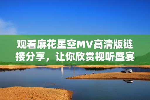 观看麻花星空MV高清版链接分享，让你欣赏视听盛宴