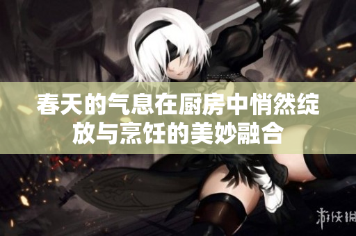 春天的气息在厨房中悄然绽放与烹饪的美妙融合