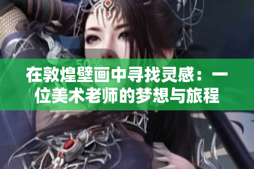 在敦煌壁画中寻找灵感：一位美术老师的梦想与旅程