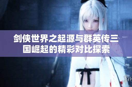 剑侠世界之起源与群英传三国崛起的精彩对比探索