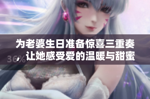 为老婆生日准备惊喜三重奏，让她感受爱的温暖与甜蜜