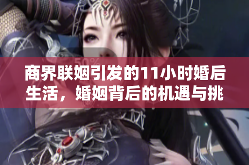 商界联姻引发的11小时婚后生活，婚姻背后的机遇与挑战