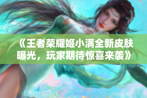 《王者荣耀姬小满全新皮肤曝光，玩家期待惊喜来袭》