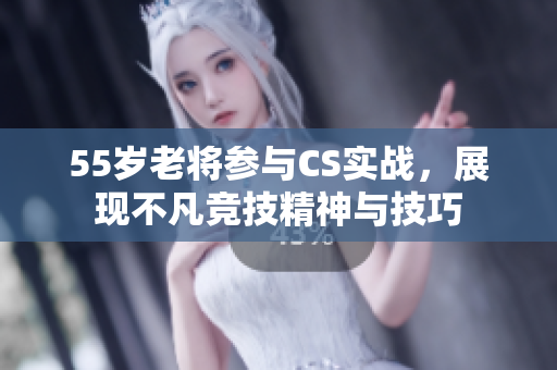55岁老将参与CS实战，展现不凡竞技精神与技巧