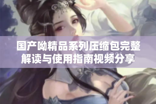 国产呦精品系列压缩包完整解读与使用指南视频分享