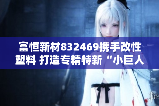 富恒新材832469携手改性塑料 打造专精特新“小巨人”新篇章
