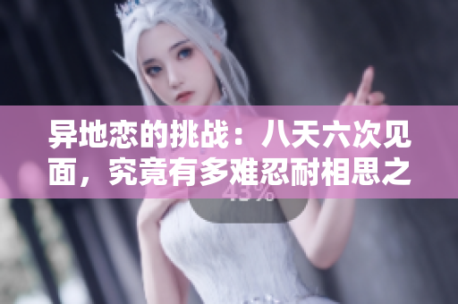 异地恋的挑战：八天六次见面，究竟有多难忍耐相思之苦