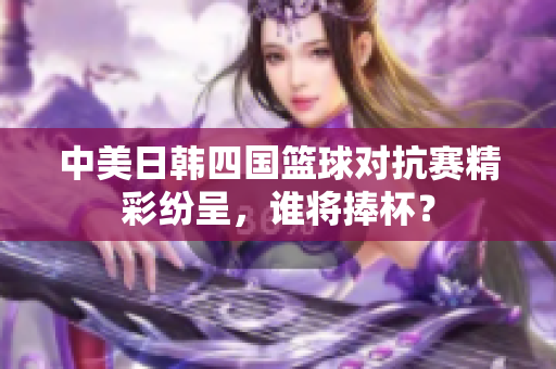 中美日韩四国篮球对抗赛精彩纷呈，谁将捧杯？