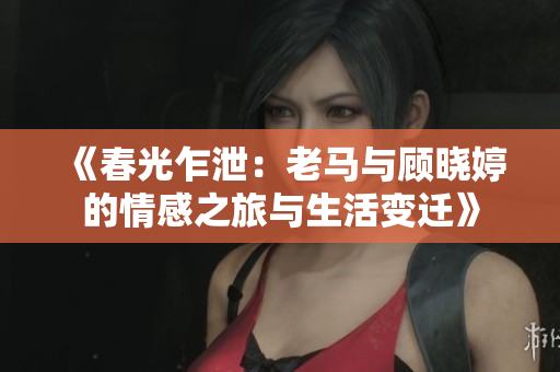 《春光乍泄：老马与顾晓婷的情感之旅与生活变迁》