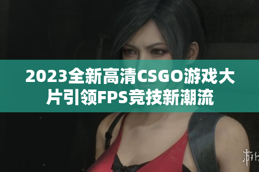 2023全新高清CSGO游戏大片引领FPS竞技新潮流