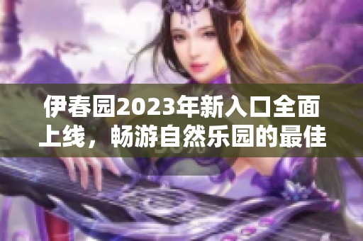 伊春园2023年新入口全面上线，畅游自然乐园的最佳选择