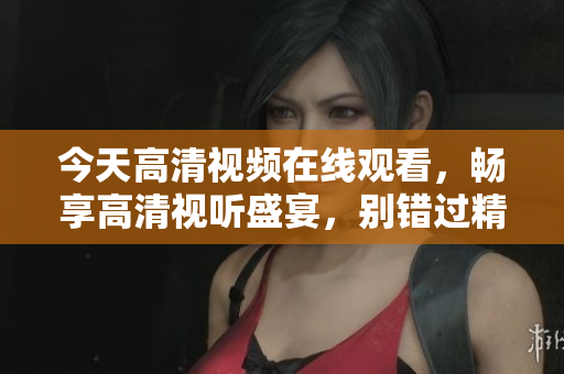 今天高清视频在线观看，畅享高清视听盛宴，别错过精彩内容