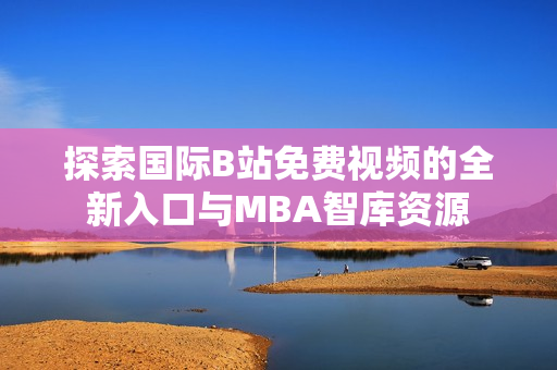 探索国际B站免费视频的全新入口与MBA智库资源