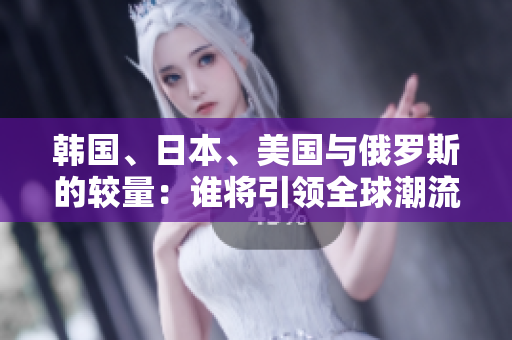 韩国、日本、美国与俄罗斯的较量：谁将引领全球潮流