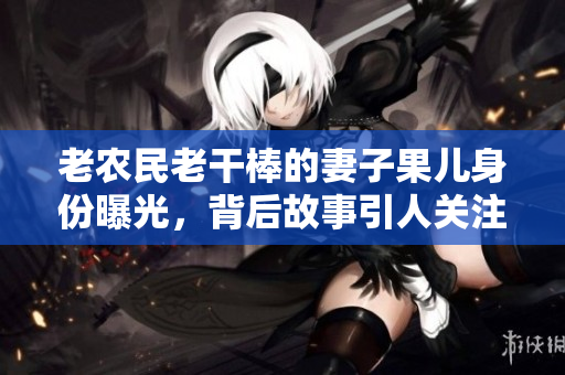 老农民老干棒的妻子果儿身份曝光，背后故事引人关注