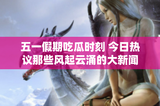 五一假期吃瓜时刻 今日热议那些风起云涌的大新闻