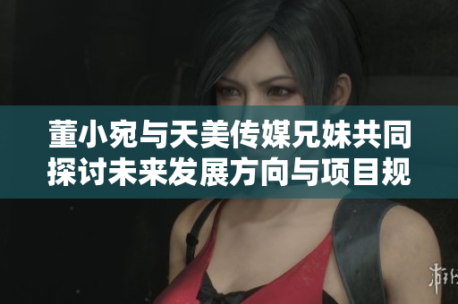 董小宛与天美传媒兄妹共同探讨未来发展方向与项目规划