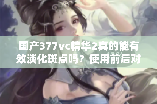 国产377vc精华2真的能有效淡化斑点吗？使用前后对比分析