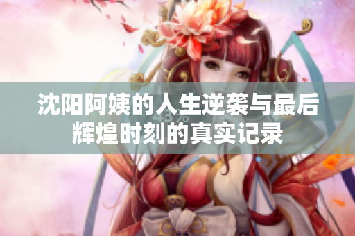 沈阳阿姨的人生逆袭与最后辉煌时刻的真实记录
