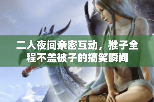 二人夜间亲密互动，猴子全程不盖被子的搞笑瞬间