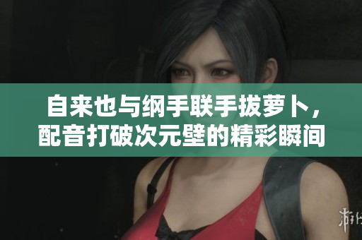 自来也与纲手联手拔萝卜，配音打破次元壁的精彩瞬间