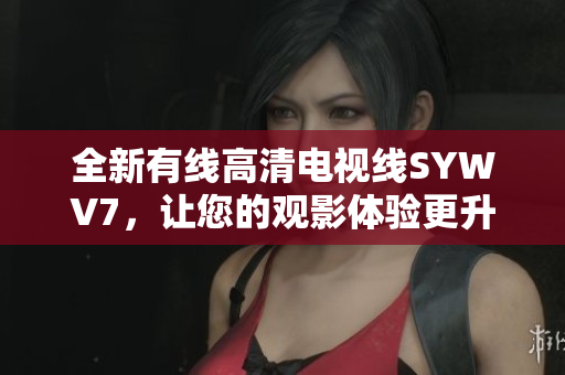 全新有线高清电视线SYWV7，让您的观影体验更升级