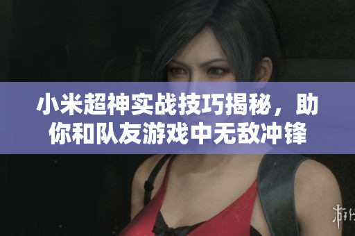 小米超神实战技巧揭秘，助你和队友游戏中无敌冲锋