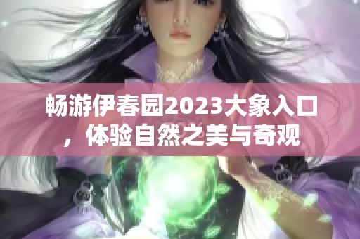 畅游伊春园2023大象入口，体验自然之美与奇观