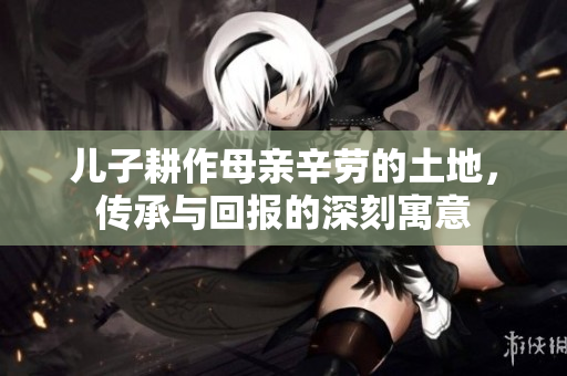 儿子耕作母亲辛劳的土地，传承与回报的深刻寓意
