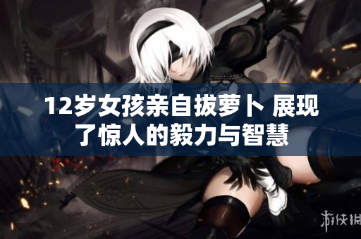 12岁女孩亲自拔萝卜 展现了惊人的毅力与智慧