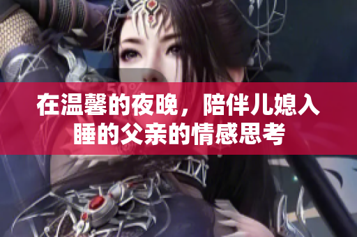 在温馨的夜晚，陪伴儿媳入睡的父亲的情感思考