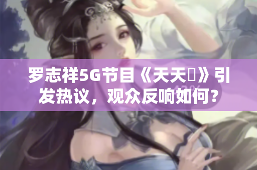 罗志祥5G节目《天天奭》引发热议，观众反响如何？