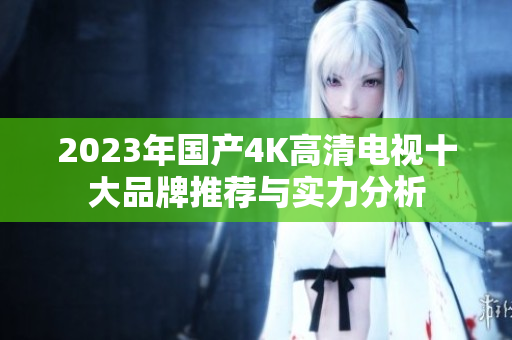 2023年国产4K高清电视十大品牌推荐与实力分析