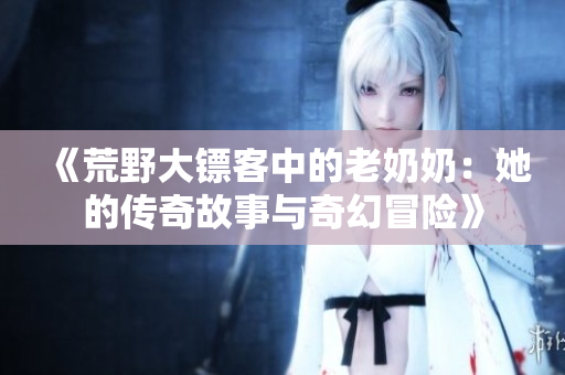 《荒野大镖客中的老奶奶：她的传奇故事与奇幻冒险》