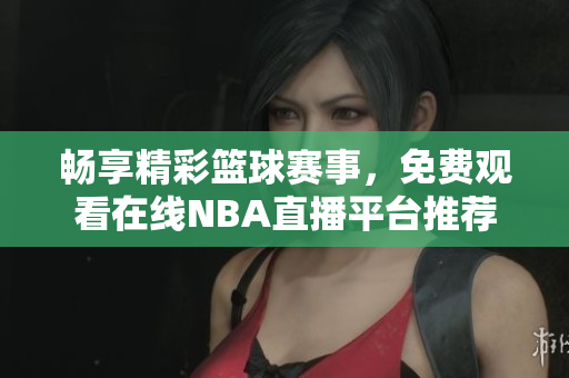 畅享精彩篮球赛事，免费观看在线NBA直播平台推荐