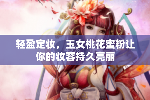 轻盈定妆，玉女桃花蜜粉让你的妆容持久亮丽