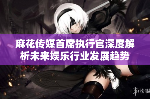 麻花传媒首席执行官深度解析未来娱乐行业发展趋势